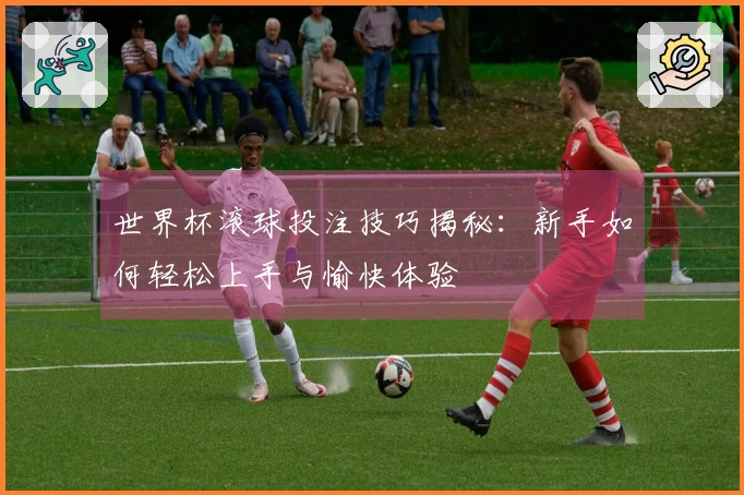 世界杯滚球投注技巧揭秘：新手如何轻松上手与愉快体验