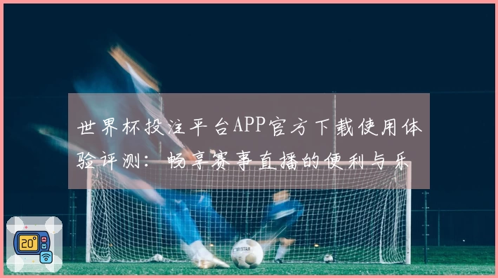 世界杯投注平台APP官方下载使用体验评测：畅享赛事直播的便利与乐趣